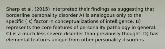 Sharp et al. (2015) interpreted their findings as suggesting that borderline personality disorder A) is analogous only to the specific ( s) factor in conceptualizations of intelligence. B) represents the core features of personality pathology in general. C) is a much less severe disorder than previously thought. D) has elemental features unique from other personality disorders.