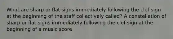 What are sharp or flat signs immediately following the clef sign at the beginning of the staff collectively called? A constellation of sharp or flat signs immediately following the clef sign at the beginning of a music score