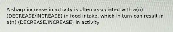 A sharp increase in activity is often associated with a(n) (DECREASE/INCREASE) in food intake, which in turn can result in a(n) (DECREASE/INCREASE) in activity