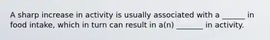 A sharp increase in activity is usually associated with a ______ in food intake, which in turn can result in a(n) _______ in activity.