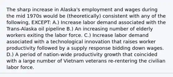 The sharp increase in Alaska's employment and wages during the mid 1970s would be (theoretically) consistent with any of the following, EXCEPT: A.) Increase labor demand associated with the Trans-Alaska oil pipeline B.) An increasing number of elderly workers exiting the labor force. C.) Increase labor demand associated with a technological innovation that raises worker productivity followed by a supply response bidding down wages. D.) A period of nation-wide productivity growth that coincided with a large number of Vietnam veterans re-rentering the civilian labor force.