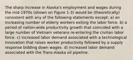 The sharp increase in Alaska's employment and wages during the mid-1970s (shown on Figure 1-3) would be (theoretically) consistent with any of the following statements except: a) an increasing number of elderly workers exiting the labor force. b) a period of nation-wide productivity growth that coincided with a large number of Vietnam veterans re-entering the civilian labor force. c) increased labor demand associated with a technological innovation that raises worker productivity followed by a supply response bidding down wages. d) increased labor demand associated with the Trans-Alaska oil pipeline.