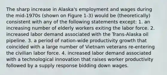 The sharp increase in Alaska's employment and wages during the mid-1970s (shown on Figure 1-3) would be (theoretically) consistent with any of the following statements except: 1. an increasing number of elderly workers exiting the labor force. 2. increased labor demand associated with the Trans-Alaska oil pipeline. 3. a period of nation-wide productivity growth that coincided with a large number of Vietnam veterans re-entering the civilian labor force. 4. increased labor demand associated with a technological innovation that raises worker productivity followed by a supply response bidding down wages.