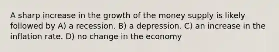 A sharp increase in the growth of the money supply is likely followed by A) a recession. B) a depression. C) an increase in the inflation rate. D) no change in the economy