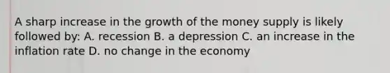 A sharp increase in the growth of the money supply is likely followed by: A. recession B. a depression C. an increase in the inflation rate D. no change in the economy