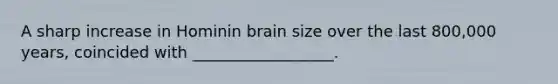 A sharp increase in Hominin brain size over the last 800,000 years, coincided with __________________.