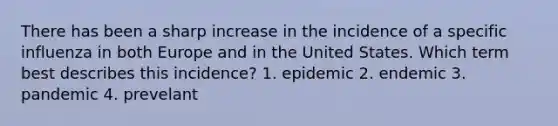 There has been a sharp increase in the incidence of a specific influenza in both Europe and in the United States. Which term best describes this incidence? 1. epidemic 2. endemic 3. pandemic 4. prevelant