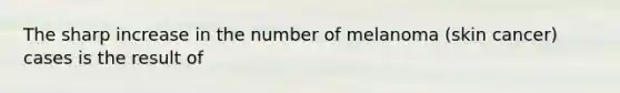 The sharp increase in the number of melanoma (skin cancer) cases is the result of