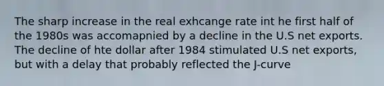 The sharp increase in the real exhcange rate int he first half of the 1980s was accomapnied by a decline in the U.S net exports. The decline of hte dollar after 1984 stimulated U.S net exports, but with a delay that probably reflected the J-curve