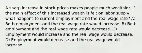 A sharp increase in stock prices makes people much wealthier. If the main effect of this increased wealth is felt on labor supply, what happens to current employment and the real wage rate? A) Both employment and the real wage rate would increase. B) Both employment and the real wage rate would decrease. C) Employment would increase and the real wage would decrease. D) Employment would decrease and the real wage would increase.