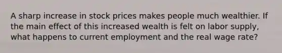 A sharp increase in stock prices makes people much wealthier. If the main effect of this increased wealth is felt on labor​ supply, what happens to current employment and the real wage​ rate?