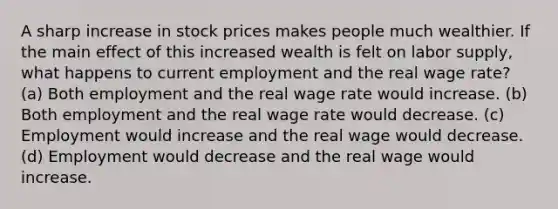 A sharp increase in stock prices makes people much wealthier. If the main effect of this increased wealth is felt on labor supply, what happens to current employment and the real wage rate? (a) Both employment and the real wage rate would increase. (b) Both employment and the real wage rate would decrease. (c) Employment would increase and the real wage would decrease. (d) Employment would decrease and the real wage would increase.