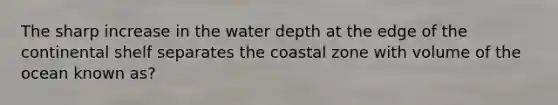 The sharp increase in the water depth at the edge of the continental shelf separates the coastal zone with volume of the ocean known as?