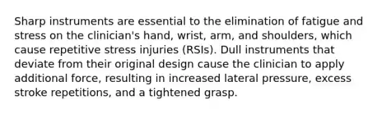 Sharp instruments are essential to the elimination of fatigue and stress on the clinician's hand, wrist, arm, and shoulders, which cause repetitive stress injuries (RSIs). Dull instruments that deviate from their original design cause the clinician to apply additional force, resulting in increased lateral pressure, excess stroke repetitions, and a tightened grasp.