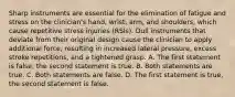 Sharp instruments are essential for the elimination of fatigue and stress on the clinician's hand, wrist, arm, and shoulders, which cause repetitive stress injuries (RSIs). Dull instruments that deviate from their original design cause the clinician to apply additional force, resulting in increased lateral pressure, excess stroke repetitions, and a tightened grasp. A. The first statement is false, the second statement is true. B. Both statements are true. C. Both statements are false. D. The first statement is true, the second statement is false.