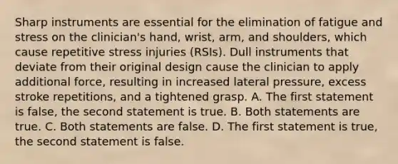 Sharp instruments are essential for the elimination of fatigue and stress on the clinician's hand, wrist, arm, and shoulders, which cause repetitive stress injuries (RSIs). Dull instruments that deviate from their original design cause the clinician to apply additional force, resulting in increased lateral pressure, excess stroke repetitions, and a tightened grasp. A. The first statement is false, the second statement is true. B. Both statements are true. C. Both statements are false. D. The first statement is true, the second statement is false.