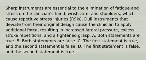 Sharp instruments are essential to the elimination of fatigue and stress on the clinician's hand, wrist, arm, and shoulders, which cause repetitive stress injuries (RSIs). Dull instruments that deviate from their original design cause the clinician to apply additional force, resulting in increased lateral pressure, excess stroke repetitions, and a tightened grasp. A. Both statements are true. B. Both statements are false. C. The first statement is true, and the second statement is false. D. The first statement is false, and the second statement is true.