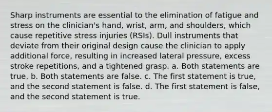 Sharp instruments are essential to the elimination of fatigue and stress on the clinician's hand, wrist, arm, and shoulders, which cause repetitive stress injuries (RSIs). Dull instruments that deviate from their original design cause the clinician to apply additional force, resulting in increased lateral pressure, excess stroke repetitions, and a tightened grasp. a. Both statements are true. b. Both statements are false. c. The first statement is true, and the second statement is false. d. The first statement is false, and the second statement is true.