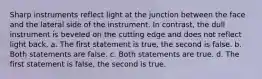 Sharp instruments reflect light at the junction between the face and the lateral side of the instrument. In contrast, the dull instrument is beveled on the cutting edge and does not reflect light back. a. The first statement is true, the second is false. b. Both statements are false. c. Both statements are true. d. The first statement is false, the second is true.