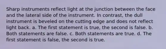 Sharp instruments reflect light at the junction between the face and the lateral side of the instrument. In contrast, the dull instrument is beveled on the cutting edge and does not reflect light back. a. The first statement is true, the second is false. b. Both statements are false. c. Both statements are true. d. The first statement is false, the second is true.