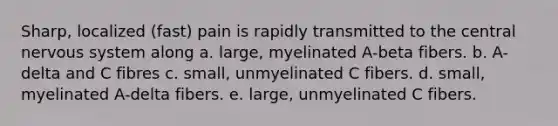 Sharp, localized (fast) pain is rapidly transmitted to the central nervous system along a. large, myelinated A-beta fibers. b. A-delta and C fibres c. small, unmyelinated C fibers. d. small, myelinated A-delta fibers. e. large, unmyelinated C fibers.