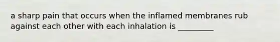 a sharp pain that occurs when the inflamed membranes rub against each other with each inhalation is _________