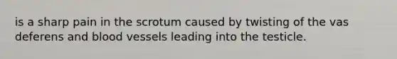 is a sharp pain in the scrotum caused by twisting of the vas deferens and blood vessels leading into the testicle.
