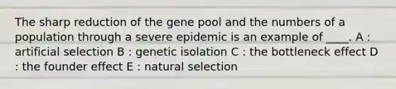 The sharp reduction of the gene pool and the numbers of a population through a severe epidemic is an example of ____. A : artificial selection B : genetic isolation C : the bottleneck effect D : the founder effect E : natural selection