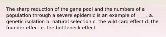 The sharp reduction of the gene pool and the numbers of a population through a severe epidemic is an example of ____.​ a. genetic isolation b. natural selection c. the wild card effect d. the founder effect e. the bottleneck effect