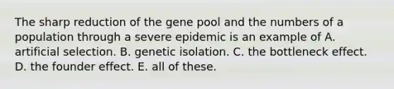 The sharp reduction of the gene pool and the numbers of a population through a severe epidemic is an example of A. artificial selection. B. genetic isolation. C. the bottleneck effect. D. the founder effect. E. all of these.