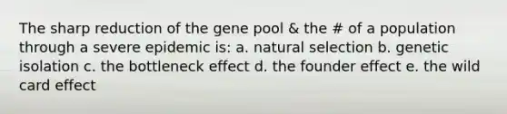 The sharp reduction of the gene pool & the # of a population through a severe epidemic is: a. natural selection b. genetic isolation c. the bottleneck effect d. the founder effect e. the wild card effect