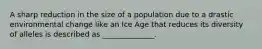 A sharp reduction in the size of a population due to a drastic environmental change like an Ice Age that reduces its diversity of alleles is described as ______________.