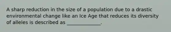 A sharp reduction in the size of a population due to a drastic environmental change like an Ice Age that reduces its diversity of alleles is described as ______________.