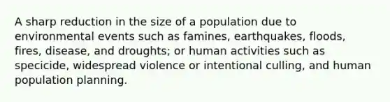 A sharp reduction in the size of a population due to environmental events such as famines, earthquakes, floods, fires, disease, and droughts; or human activities such as specicide, widespread violence or intentional culling, and human population planning.