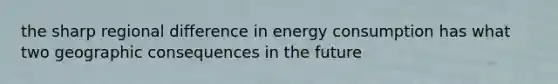 the sharp regional difference in energy consumption has what two geographic consequences in the future