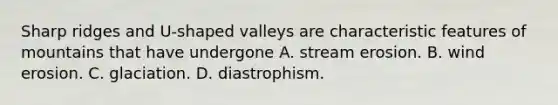 Sharp ridges and U-shaped valleys are characteristic features of mountains that have undergone A. stream erosion. B. wind erosion. C. glaciation. D. diastrophism.