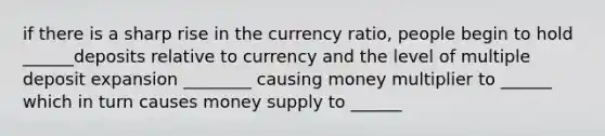 if there is a sharp rise in the currency ratio, people begin to hold ______deposits relative to currency and the level of multiple deposit expansion ________ causing money multiplier to ______ which in turn causes money supply to ______