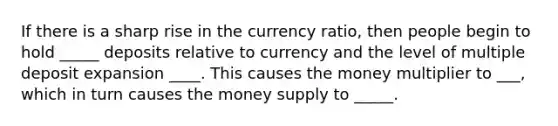 If there is a sharp rise in the currency​ ratio, then people begin to hold _____ deposits relative to currency and the level of multiple deposit expansion ____. This causes the money multiplier to ___, which in turn causes the money supply to _____.