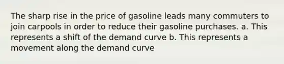 The sharp rise in the price of gasoline leads many commuters to join carpools in order to reduce their gasoline purchases. a. This represents a shift of the demand curve b. This represents a movement along the demand curve