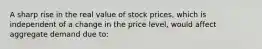 A sharp rise in the real value of stock prices, which is independent of a change in the price level, would affect aggregate demand due to: