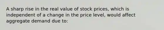 A sharp rise in the real value of stock prices, which is independent of a change in the price level, would affect aggregate demand due to: