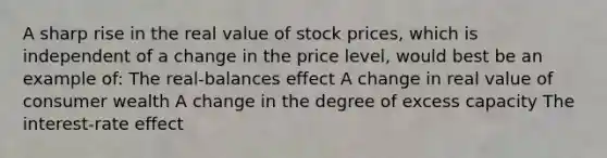 A sharp rise in the real value of stock prices, which is independent of a change in the price level, would best be an example of: The real-balances effect A change in real value of consumer wealth A change in the degree of excess capacity The interest-rate effect