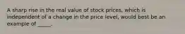 A sharp rise in the real value of stock prices, which is independent of a change in the price level, would best be an example of _____.