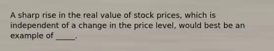 A sharp rise in the real value of stock prices, which is independent of a change in the price level, would best be an example of _____.