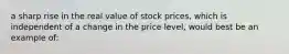 a sharp rise in the real value of stock prices, which is independent of a change in the price level, would best be an example of: