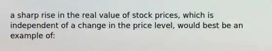 a sharp rise in the real value of stock prices, which is independent of a change in the price level, would best be an example of: