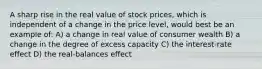 A sharp rise in the real value of stock prices, which is independent of a change in the price level, would best be an example of: A) a change in real value of consumer wealth B) a change in the degree of excess capacity C) the interest-rate effect D) the real-balances effect