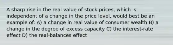 A sharp rise in the real value of stock prices, which is independent of a change in the price level, would best be an example of: A) a change in real value of consumer wealth B) a change in the degree of excess capacity C) the interest-rate effect D) the real-balances effect