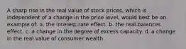 A sharp rise in the real value of stock prices, which is independent of a change in the price level, would best be an example of: a. the interest-rate effect. b. the real-balances effect. c. a change in the degree of excess capacity. d. a change in the real value of consumer wealth.