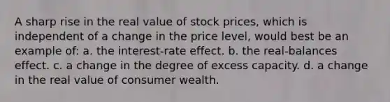 A sharp rise in the real value of stock prices, which is independent of a change in the price level, would best be an example of: a. the interest-rate effect. b. the real-balances effect. c. a change in the degree of excess capacity. d. a change in the real value of consumer wealth.